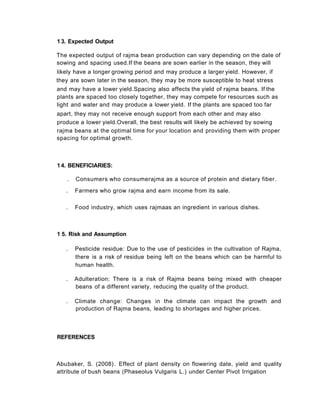 1 3. Expected Output
The expected output of rajma bean production can vary depending on the date of
sowing and spacing used.If the beans are sown earlier in the season, they will
likely have a longer growing period and may produce a larger yield. However, if
they are sown later in the season, they may be more susceptible to heat stress
and may have a lower yield.Spacing also affects the yield of rajma beans. If the
plants are spaced too closely together, they may compete for resources such as
light and water and may produce a lower yield. If the plants are spaced too far
apart, they may not receive enough support from each other and may also
produce a lower yield.Overall, the best results will likely be achieved by sowing
rajma beans at the optimal time for your location and providing them with proper
spacing for optimal growth.
1 5. Risk and Assumption
. Pesticide residue: Due to the use of pesticides in the cultivation of Rajma,
there is a risk of residue being left on the beans which can be harmful to
human health.
. Adulteration: There is a risk of Rajma beans being mixed with cheaper
beans of a different variety, reducing the quality of the product.
. Climate change: Changes in the climate can impact the growth and
production of Rajma beans, leading to shortages and higher prices.
14. BENEFICIARIES:
. Consumers who consumerajma as a source of protein and dietary fiber.
. Farmers who grow rajma and earn income from its sale.
. Food industry, which uses rajmaas an ingredient in various dishes.
Abubaker, S. (2008). Effect of plant density on flowering date, yield and quality
attribute of bush beans (Phaseolus Vulgaris L.) under Center Pivot Irrigation
REFERENCES
 