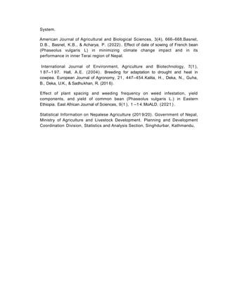 System.
American Journal of Agricultural and Biological Sciences, 3(4), 666–668.Basnet,
D.B., Basnet, K.B., & Acharya, P. (2022) . Effect of date of sowing of French bean
(Phaseolus vulgaris L) in minimizing climate change impact and in its
performance in inner Terai region of Nepal.
International Journal of Environment, Agriculture and Biotechnology, 7(1 ),
1 87–1 97. Hall, A.E. (2004) . Breeding for adaptation to drought and heat in
cowpea. European Journal of Agronomy, 21 , 447–454.Kalita, H., Deka, N., Guha,
B., Deka, U.K., & Sadhukhan, R. (201 6).
Effect of plant spacing and weeding frequency on weed infestation, yield
components, and yield of common bean (Phaseolus vulgaris L.) in Eastern
Ethiopia. East African Journal of Sciences, 9(1 ), 1 –1 4.MoALD. (2021 ) .
Statistical Information on Nepalese Agriculture (201 9/20). Government of Nepal,
Ministry of Agriculture and Livestock Development. Planning and Development
Coordination Division, Statistics and Analysis Section, Singhdurbar, Kathmandu,
 