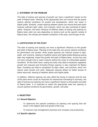 3. JUSTIFICATION OF THE STUDY
The date of sowing and spacing can have a significant influence on the growth
and yield of Rajma bean. Planting at the right time can ensure optimal conditions
for germination and growth, while proper spacing can improve access to light,
water, and nutrients, leading to healthier plants and higher yields.Delaying sowing
date may negatively impact the growth and yield of Rajma bean, as the crop may
not have enough time to reach maturity before the onset of unfavorable weather
conditions. On the other hand, sowing too early may lead to excessive vegetative
growth and reduced pod formation.Proper spacing is also important for Rajma
bean. Crowding can lead to competition for light, water, and nutrients, which can
reduce plant growth and yield. Adequate spacing allows for better access to
these resources, leading to healthier plants and higher yields.
In addition, different spacing can also affect the timing of maturity and the size
of the plant which could be important for mechanical harvesting.In summary, the
date of sowing and spacing can have a significant impact on the growth and yield
of Rajma bean. It is important to select the appropriate date and spacing to
ensure optimal conditions for germination, growth, and yield.
2. STATEMENT OF THE PROBLEM
The date of sowing and spacing of growth can have a significant impact on the
yield of Rajma bean. Planting at the appropriate time can ensure that the plants
receive optimal conditions for growth and development, which can result in
higher yields. Similarly, proper spacing between plants can ensure that each plant
receives sufficient light, water, and nutrients, which can also contribute to higher
yields. However, the exact influence of different dates of sowing and spacing on
Rajma bean yield can vary depending on factors such as the specific variety of
Rajma bean, the climate and weather conditions of the area, and the type of soil.
4. OBJECTIVES
4.1 General Objective
. To determine the optimal conditions for planting and spacing that will
result in the highest yield and growth of the crop.
. To improve crop management practices and increase crop productivity.
4.2 Specific objective
 