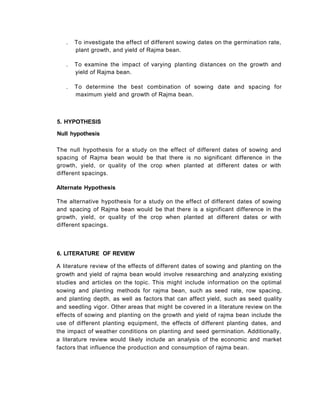 5. HYPOTHESIS
Null hypothesis
The null hypothesis for a study on the effect of different dates of sowing and
spacing of Rajma bean would be that there is no significant difference in the
growth, yield, or quality of the crop when planted at different dates or with
different spacings.
Alternate Hypothesis
The alternative hypothesis for a study on the effect of different dates of sowing
and spacing of Rajma bean would be that there is a significant difference in the
growth, yield, or quality of the crop when planted at different dates or with
different spacings.
6. LITERATURE OF REVIEW
A literature review of the effects of different dates of sowing and planting on the
growth and yield of rajma bean would involve researching and analyzing existing
studies and articles on the topic. This might include information on the optimal
sowing and planting methods for rajma bean, such as seed rate, row spacing,
and planting depth, as well as factors that can affect yield, such as seed quality
and seedling vigor. Other areas that might be covered in a literature review on the
effects of sowing and planting on the growth and yield of rajma bean include the
use of different planting equipment, the effects of different planting dates, and
the impact of weather conditions on planting and seed germination. Additionally,
a literature review would likely include an analysis of the economic and market
factors that influence the production and consumption of rajma bean.
. To investigate the effect of different sowing dates on the germination rate,
plant growth, and yield of Rajma bean.
. To examine the impact of varying planting distances on the growth and
yield of Rajma bean.
. To determine the best combination of sowing date and spacing for
maximum yield and growth of Rajma bean.
 