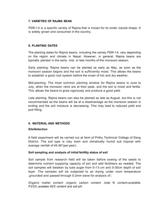 8. PLANTING DATES
The planting dates for Rajma beans, including the variety PDR-1 4, vary depending
on the region and climate in Nepal. However, in general, Rajma beans are
typically planted in the early, mid, or late months of the monsoon season.
Early planting: Rajma beans can be planted as early as May, as soon as the
monsoon season begins and the soil is sufficiently moist. This allows the beans
to establish a good root system before the onset of hot and dry weather.
Mid-planting: The most common planting window for Rajma beans is June to
July, when the monsoon rains are at their peak, and the soil is moist and fertile.
This allows the beans to grow vigorously and produce a good yield.
Late planting: Rajma beans can also be planted as late as August, but this is not
recommended as the beans will be at a disadvantage as the monsoon season is
ending and the soil moisture is decreasing. This may lead to reduced yield and
pod filling.
9. MATERIAL AND METHODS
SiteSelection
A field experiment will be carried out at farm of Prithu Technical College of Dang
District. The soil type is clay loam and climatically humid sub tropical with
average rainfall of 45.46”(per year) .
Soil sampling and analysis of initial fertility status of soil
Soil sample from research field will be taken before sowing of the seeds to
determine nutrient supplying capacity of soil and add fertilisers as needed. The
soil samples will betaken by tube auger from 0-1 5 cm and 0-30cm depth of soil
layer .The samples will be subjected to air drying under room temperature
,grounded and passed through 0.2mm sieve for analysis of ;
Organic matter content ,organic carbon content ,total N content,available
P2O5,availabe K20 content and soil pH
7. VARIETIES OF RAJMA BEAN
PDR-1 4 is a specific variety of Rajma that is known for its small, tubular shape. It
is widely grown and consumed in the country.
 