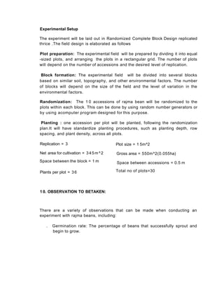 Experimental Setup
The experiment will be laid out in Randomized Complete Block Design replicated
thrice .The field design is elaborated as follows
Plot preparation: The experimental field will be prepared by dividing it into equal
-sized plots, and arranging the plots in a rectangular grid. The number of plots
will depend on the number of accessions and the desired level of replication.
Block formation: The experimental field will be divided into several blocks
based on similar soil, topography, and other environmental factors. The number
of blocks will depend on the size of the field and the level of variation in the
environmental factors.
Randomization: The 1 0 accessions of rajma bean will be randomized to the
plots within each block. This can be done by using random number generators or
by using acomputer program designed for this purpose.
Planting : one accession per plot will be planted, following the randomization
plan.It will have standardize planting procedures, such as planting depth, row
spacing, and plant density, across all plots.
There are a variety of observations that can be made when conducting an
experiment with rajma beans, including:
. Germination rate: The percentage of beans that successfully sprout and
begin to grow.
Plot size = 1 5m^2
Gross area = 550m^2(0.055ha)
Space between accessions = 0.5 m
Total no of plots=30
Replication = 3
Net area for cultivation = 345m^2
Space between the block = 1 m
Plants per plot = 36
1 0. OBSERVATION TO BETAKEN:
 