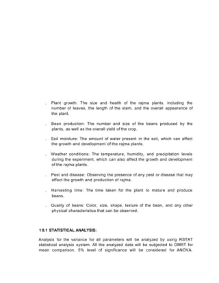 . Plant growth: The size and health of the rajma plants, including the
number of leaves, the length of the stem, and the overall appearance of
the plant.
. Bean production: The number and size of the beans produced by the
plants, as well as the overall yield of the crop.
. Soil moisture: The amount of water present in the soil, which can affect
the growth and development of the rajma plants.
. Weather conditions: The temperature, humidity, and precipitation levels
during the experiment, which can also affect the growth and development
of the rajma plants.
. Pest and disease: Observing the presence of any pest or disease that may
affect the growth and production of rajma.
. Harvesting time: The time taken for the plant to mature and produce
beans.
. Quality of beans: Color, size, shape, texture of the bean, and any other
physical characteristics that can be observed.
1 0.1 STATISTICAL ANALYSIS:
Analysis for the variance for all parameters will be analyzed by using RSTAT
statistical analysis system. All the analyzed data will be subjected to DMRT for
mean comparison. 5% level of significance will be considered for ANOVA.
 
