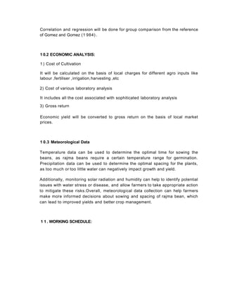 1 0.2 ECONOMIC ANALYSIS:
1 ) Cost of Cultivation
It will be calculated on the basis of local charges for different agro inputs like
labour ,fertiliser ,irrigation,harvesting ,etc
2) Cost of various laboratory analysis
It includes all the cost associated with sophiticated laboratory analysis
3) Gross return
Economic yield will be converted to gross return on the basis of local market
prices.
1 0.3 Meteorological Data
Temperature data can be used to determine the optimal time for sowing the
beans, as rajma beans require a certain temperature range for germination.
Precipitation data can be used to determine the optimal spacing for the plants,
as too much or too little water can negatively impact growth and yield.
Additionally, monitoring solar radiation and humidity can help to identify potential
issues with water stress or disease, and allow farmers to take appropriate action
to mitigate these risks.Overall, meteorological data collection can help farmers
make more informed decisions about sowing and spacing of rajma bean, which
can lead to improved yields and better crop management.
Correlation and regression will be done for group comparison from the reference
of Gomez and Gomez (1 984) .
1 1 . WORKING SCHEDULE:
 