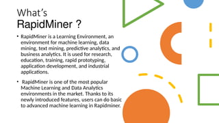 What’s
RapidMiner ?
• RapidMiner is a Learning Environment, an
environment for machine learning, data
mining, text mining, predictive analytics, and
business analytics. It is used for research,
education, training, rapid prototyping,
application development, and industrial
applications.
• RapidMiner is one of the most popular
Machine Learning and Data Analytics
environments in the market. Thanks to its
newly introduced features, users can do basic
to advanced machine learning in Rapidminer.
 