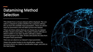 Datamining Method
Selection
•The details from a chosen dataset will be displayed. The cars
sales is a dataset to predict whether the customers will buy
the car from the available input parameters. There are eleven
input (x) parameters and one label (y) from this dataset.
•There are three actions that we can choose for our dataset.
Predict, clusters and outliers. The outlier's button will help us
detect outliers in our data. Clusters will help us detect
common groups in our data. Predict will classify the data from
the given input parameter.
•Here we can observe our dataset’s input parameter.
•Select the predict button to do classification, select the
Survived column as a label or classification target, and click on
the Next button.
 
