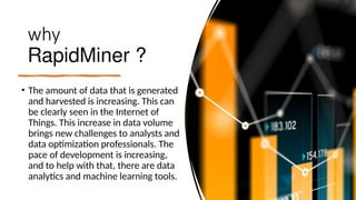 why
RapidMiner ?
• The amount of data that is generated
and harvested is increasing. This can
be clearly seen in the Internet of
Things. This increase in data volume
brings new challenges to analysts and
data optimization professionals. The
pace of development is increasing,
and to help with that, there are data
analytics and machine learning tools.
 