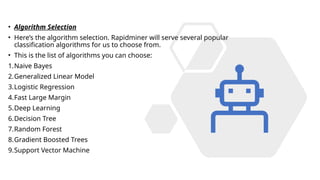 • Algorithm Selection
• Here’s the algorithm selection. Rapidminer will serve several popular
classification algorithms for us to choose from.
• This is the list of algorithms you can choose:
1.Naive Bayes
2.Generalized Linear Model
3.Logistic Regression
4.Fast Large Margin
5.Deep Learning
6.Decision Tree
7.Random Forest
8.Gradient Boosted Trees
9.Support Vector Machine
 