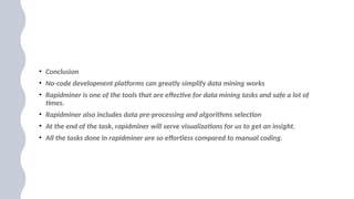 • Conclusion
• No-code development platforms can greatly simplify data mining works
• Rapidminer is one of the tools that are effective for data mining tasks and safe a lot of
times.
• Rapidminer also includes data pre-processing and algorithms selection
• At the end of the task, rapidminer will serve visualizations for us to get an insight.
• All the tasks done in rapidminer are so effortless compared to manual coding.
 