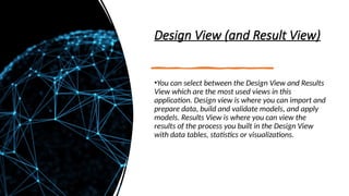 Design View (and Result View)
•You can select between the Design View and Results
View which are the most used views in this
application. Design view is where you can import and
prepare data, build and validate models, and apply
models. Results View is where you can view the
results of the process you built in the Design View
with data tables, statistics or visualizations.
 