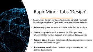 RapidMiner Tabs ‘Design’.
• RapidMiner Design contains four major panels by default,
including Repository, Operators, Process and Parameters.
• Repository panel includes datasets to be fed for analysis.
• Operators panel contains more than 500 operators
altogether for various tasks of professional data analysis.
• Process panel displays the designed data analysing processes
to be created and managed.
• Parameters panel allows users to set parameters for the
selected processes.
 