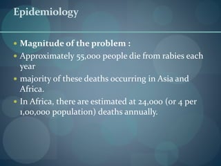 Epidemiology
 Magnitude of the problem :
 Approximately 55,000 people die from rabies each
year
 majority of these deaths occurring in Asia and
Africa.
 In Africa, there are estimated at 24,000 (or 4 per
1,00,000 population) deaths annually.
 