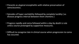 • Presents as atypical encephalitis with relative preservation of
consciousness.
• Episodes of hyper excitability followed by complete lucidity ( as
disease progress interval between them shortens )
• Progress rapidly and coma followed within a day by death is rule
unless course prolonged by supportive measures.
• Difficult to recognise late in clinical course when progression to coma
has occured.
 