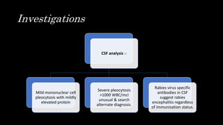 Investigations
CSF analysis :-
Mild mononuclear cell
pleocytosis with mildly
elevated protein
Severe pleocytosis
>1000 WBC/mcl
unusual & search
alternate diagnosis.
Rabies virus specific
antibodies in CSF
suggest rabies
encephalitis regardless
of immunisation status.
 