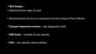 Skin biopsy :-
• Obtained from nape of neck.
• Demonstration of virus in cutaneous nerves at base of hair follicles.
Corneal impressive smears – low diagnostic yield.
MRI brain – variable & non-specific.
EEG – non-specific abnormalities.
 