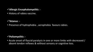 Allergic Encephalomyelitis :-
• History of rabies vaccine.
Tetanus :-
• Presence of hydrophobia , aerophobia favours rabies.
Poliomyelitis :-
• Acute onset of flaccid paralysis in one or more limbs with decreased /
absent tendon reflexes & without sensory or cognitive loss.
 