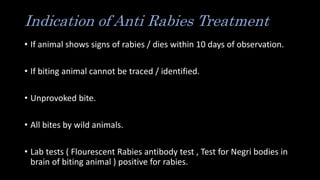 Indication of Anti Rabies Treatment
• If animal shows signs of rabies / dies within 10 days of observation.
• If biting animal cannot be traced / identified.
• Unprovoked bite.
• All bites by wild animals.
• Lab tests ( Flourescent Rabies antibody test , Test for Negri bodies in
brain of biting animal ) positive for rabies.
 