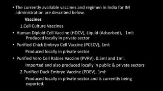 • The currently available vaccines and regimen in India for IM
administration are described below.
Vaccines
1.Cell Culture Vaccines
• Human Diploid Cell Vaccine (HDCV), Liquid (Adsorbed), 1ml:
Produced locally in private sector
• Purified Chick Embryo Cell Vaccine (PCECV), 1ml:
Produced locally in private sector
• Purified Vero Cell Rabies Vaccine (PVRV), 0.5ml and 1ml:
Imported and also produced locally in public & private sectors
2.Purified Duck Embryo Vaccine (PDEV), 1ml:
Produced locally in private sector and is currently being
exported.
 