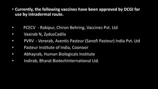 • Currently, the following vaccines have been approved by DCGI for
use by intradermal route.
• PCECV - Rabipur, Chiron Behring, Vaccines Pvt. Ltd
• Vaxirab N, ZydusCadila
• PVRV - Verorab, Aventis Pasteur (Sanofi Pasteur) India Pvt. Ltd
• Pasteur Institute of India, Coonoor
• Abhayrab, Human Biologicals Institute
• Indirab, Bharat BiotechInternational Ltd.
 