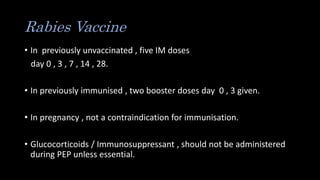 Rabies Vaccine
• In previously unvaccinated , five IM doses
day 0 , 3 , 7 , 14 , 28.
• In previously immunised , two booster doses day 0 , 3 given.
• In pregnancy , not a contraindication for immunisation.
• Glucocorticoids / Immunosuppressant , should not be administered
during PEP unless essential.
 
