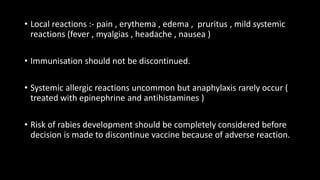 • Local reactions :- pain , erythema , edema , pruritus , mild systemic
reactions (fever , myalgias , headache , nausea )
• Immunisation should not be discontinued.
• Systemic allergic reactions uncommon but anaphylaxis rarely occur (
treated with epinephrine and antihistamines )
• Risk of rabies development should be completely considered before
decision is made to discontinue vaccine because of adverse reaction.
 