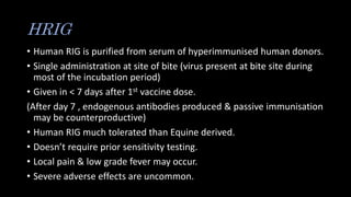 HRIG
• Human RIG is purified from serum of hyperimmunised human donors.
• Single administration at site of bite (virus present at bite site during
most of the incubation period)
• Given in < 7 days after 1st vaccine dose.
(After day 7 , endogenous antibodies produced & passive immunisation
may be counterproductive)
• Human RIG much tolerated than Equine derived.
• Doesn’t require prior sensitivity testing.
• Local pain & low grade fever may occur.
• Severe adverse effects are uncommon.
 