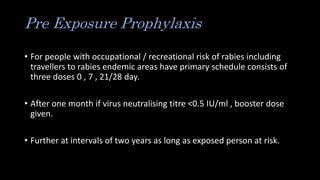 Pre Exposure Prophylaxis
• For people with occupational / recreational risk of rabies including
travellers to rabies endemic areas have primary schedule consists of
three doses 0 , 7 , 21/28 day.
• After one month if virus neutralising titre <0.5 IU/ml , booster dose
given.
• Further at intervals of two years as long as exposed person at risk.
 