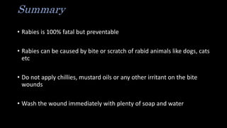 Summary
• Rabies is 100% fatal but preventable
• Rabies can be caused by bite or scratch of rabid animals like dogs, cats
etc
• Do not apply chillies, mustard oils or any other irritant on the bite
wounds
• Wash the wound immediately with plenty of soap and water
 