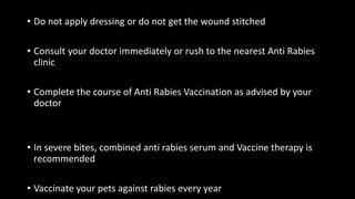 • Do not apply dressing or do not get the wound stitched
• Consult your doctor immediately or rush to the nearest Anti Rabies
clinic
• Complete the course of Anti Rabies Vaccination as advised by your
doctor
• In severe bites, combined anti rabies serum and Vaccine therapy is
recommended
• Vaccinate your pets against rabies every year
 