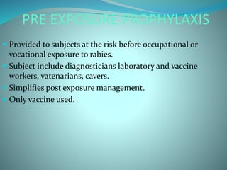 PRE EXPOSURE PROPHYLAXIS
 Provided to subjects at the risk before occupational or
vocational exposure to rabies.
 Subject include diagnosticians laboratory and vaccine
workers, vatenarians, cavers.
 Simplifies post exposure management.
 Only vaccine used.
 