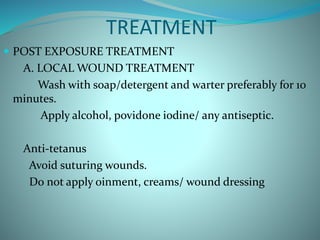 TREATMENT
 POST EXPOSURE TREATMENT
A. LOCAL WOUND TREATMENT
Wash with soap/detergent and warter preferably for 10
minutes.
Apply alcohol, povidone iodine/ any antiseptic.
Anti-tetanus
Avoid suturing wounds.
Do not apply oinment, creams/ wound dressing
 