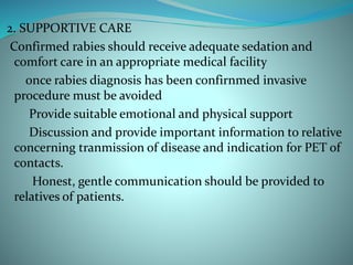 2. SUPPORTIVE CARE
Confirmed rabies should receive adequate sedation and
comfort care in an appropriate medical facility
once rabies diagnosis has been confirnmed invasive
procedure must be avoided
Provide suitable emotional and physical support
Discussion and provide important information to relative
concerning tranmission of disease and indication for PET of
contacts.
Honest, gentle communication should be provided to
relatives of patients.
 