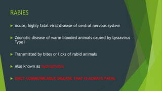 RABIES
 Acute, highly fatal viral disease of central nervous system
 Zoonotic disease of warm blooded animals caused by Lyssavirus
Type I
 Transmitted by bites or licks of rabid animals
 Also known as hydrophobia
 ONLY COMMUNICABLE DISEASE THAT IS ALWAYS FATAL
 