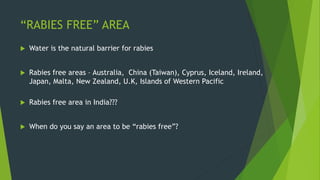“RABIES FREE” AREA
 Water is the natural barrier for rabies
 Rabies free areas – Australia, China (Taiwan), Cyprus, Iceland, Ireland,
Japan, Malta, New Zealand, U.K, Islands of Western Pacific
 Rabies free area in India???
 When do you say an area to be “rabies free”?
 