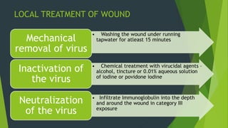 LOCAL TREATMENT OF WOUND
• Washing the wound under running
tapwater for atleast 15 minutesMechanical
removal of virus
• Chemical treatment with virucidal agents –
alcohol, tincture or 0.01% aqueous solution
of iodine or povidone iodine
Inactivation of
the virus
• Infiltrate Immunoglobulin into the depth
and around the wound in category III
exposure
Neutralization
of the virus
 