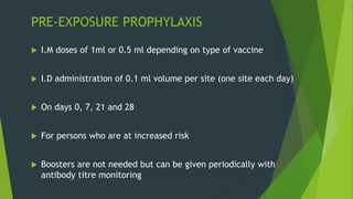 PRE-EXPOSURE PROPHYLAXIS
 I.M doses of 1ml or 0.5 ml depending on type of vaccine
 I.D administration of 0.1 ml volume per site (one site each day)
 On days 0, 7, 21 and 28
 For persons who are at increased risk
 Boosters are not needed but can be given periodically with
antibody titre monitoring
 
