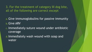 3. For the treatment of category III dog bite,
all of the following are correct except
a. Give immunoglobulins for passive immunity
b.Give ARV
c. Immediately suture wound under antibiotic
coverage
d.Immediately wash wound with soap and
water
 
