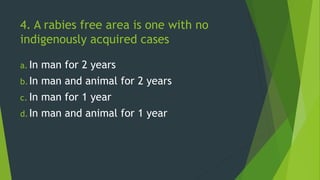 4. A rabies free area is one with no
indigenously acquired cases
a. In man for 2 years
b.In man and animal for 2 years
c. In man for 1 year
d.In man and animal for 1 year
 