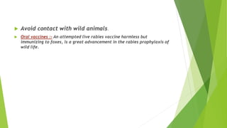  Avoid contact with wild animals.
 Oral vaccines :- An attempted live rabies vaccine harmless but
immunizing to foxes, is a great advancement in the rabies prophylaxis of
wild life.
 