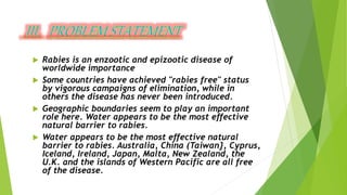  Rabies is an enzootic and epizootic disease of
worldwide importance
 Some countries have achieved "rabies free" status
by vigorous campaigns of elimination, while in
others the disease has never been introduced.
 Geographic boundaries seem to play an important
role here. Water appears to be the most effective
natural barrier to rabies.
 Water appears to be the most effective natural
barrier to rabies. Australia, China (Taiwan}, Cyprus,
Iceland, Ireland, Japan, Malta, New Zealand, the
U.K. and the islands of Western Pacific are all free
of the disease.
 