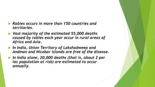  Rabies occurs in more than 150 countries and
territories.
 Vast majority of the estimated 55,000 deaths
caused by rabies each year occur in rural areas of
Africa and Asia.
 In India, Union Territory of Lakshadweep and
Andman and Nicobar islands are free of the disease.
 In India alone, 20,000 deaths (that is, about 2 per
lac population at risk) are estimated to occur
annually.
 