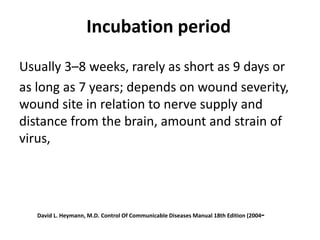 Incubation period
Usually 3–8 weeks, rarely as short as 9 days or
as long as 7 years; depends on wound severity,
wound site in relation to nerve supply and
distance from the brain, amount and strain of
virus,
-
Control Of Communicable Diseases Manual 18th Edition (2004
David L. Heymann, M.D.
 