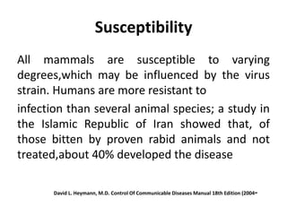 Susceptibility
All mammals are susceptible to varying
degrees,which may be influenced by the virus
strain. Humans are more resistant to
infection than several animal species; a study in
the Islamic Republic of Iran showed that, of
those bitten by proven rabid animals and not
treated,about 40% developed the disease
-
Control Of Communicable Diseases Manual 18th Edition (2004
David L. Heymann, M.D.
 