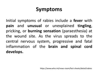Symptoms
Initial symptoms of rabies include a fever with
pain and unusual or unexplained tingling,
pricking, or burning sensation (paraesthesia) at
the wound site. As the virus spreads to the
central nervous system, progressive and fatal
inflammation of the brain and spinal cord
develops.
https://www.who.int/news-room/fact-sheets/detail/rabies
 