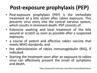 Post-exposure prophylaxis (PEP)
• Post-exposure prophylaxis (PEP) is the immediate
treatment of a bite victim after rabies exposure. This
prevents virus entry into the central nervous system,
which results in imminent death. PEP consists of:
• Extensive washing and local treatment of the bite
wound or scratch as soon as possible after a suspected
exposure;
• a course of potent and effective rabies vaccine that
meets WHO standards; and
• the administration of rabies immunoglobulin (RIG), if
indicated.
• Starting the treatment soon after an exposure to rabies
virus can effectively prevent the onset of symptoms
and death.
https://www.who.int/news-room/fact-sheets/detail/rabies
 