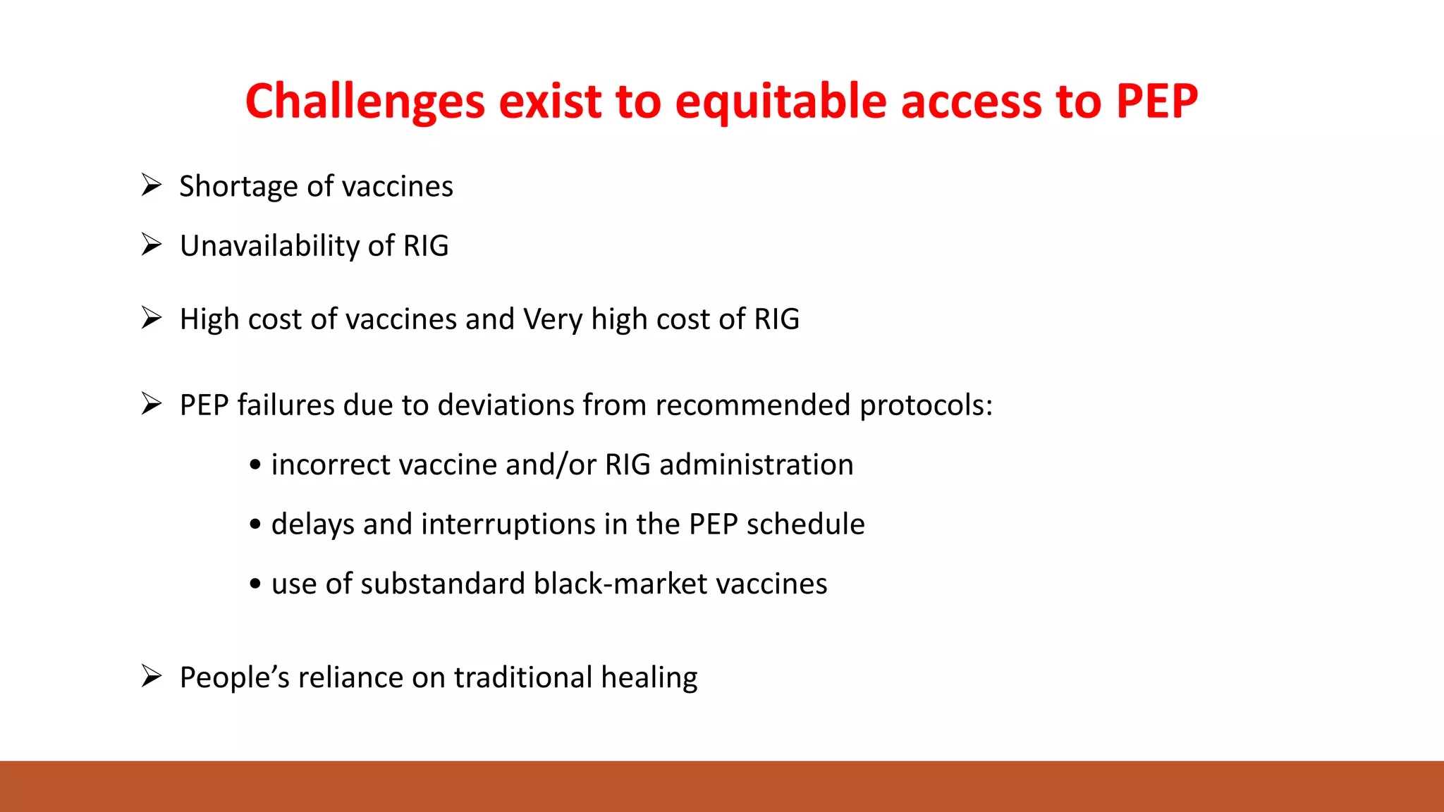 Challenges exist to equitable access to PEP
 High cost of vaccines and Very high cost of RIG
 PEP failures due to deviations from recommended protocols:
• incorrect vaccine and/or RIG administration
• delays and interruptions in the PEP schedule
• use of substandard black-market vaccines
 Shortage of vaccines
 Unavailability of RIG
 People’s reliance on traditional healing
 