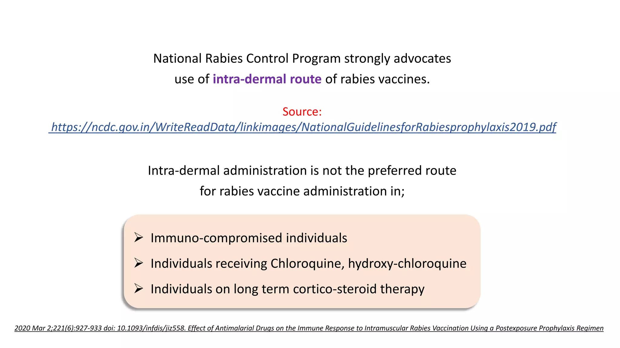 National Rabies Control Program strongly advocates
use of intra-dermal route of rabies vaccines.
Intra-dermal administration is not the preferred route
for rabies vaccine administration in;
 Immuno-compromised individuals
 Individuals receiving Chloroquine, hydroxy-chloroquine
 Individuals on long term cortico-steroid therapy
Source:
https://ncdc.gov.in/WriteReadData/linkimages/NationalGuidelinesforRabiesprophylaxis2019.pdf
2020 Mar 2;221(6):927-933 doi: 10.1093/infdis/jiz558. Effect of Antimalarial Drugs on the Immune Response to Intramuscular Rabies Vaccination Using a Postexposure Prophylaxis Regimen
 