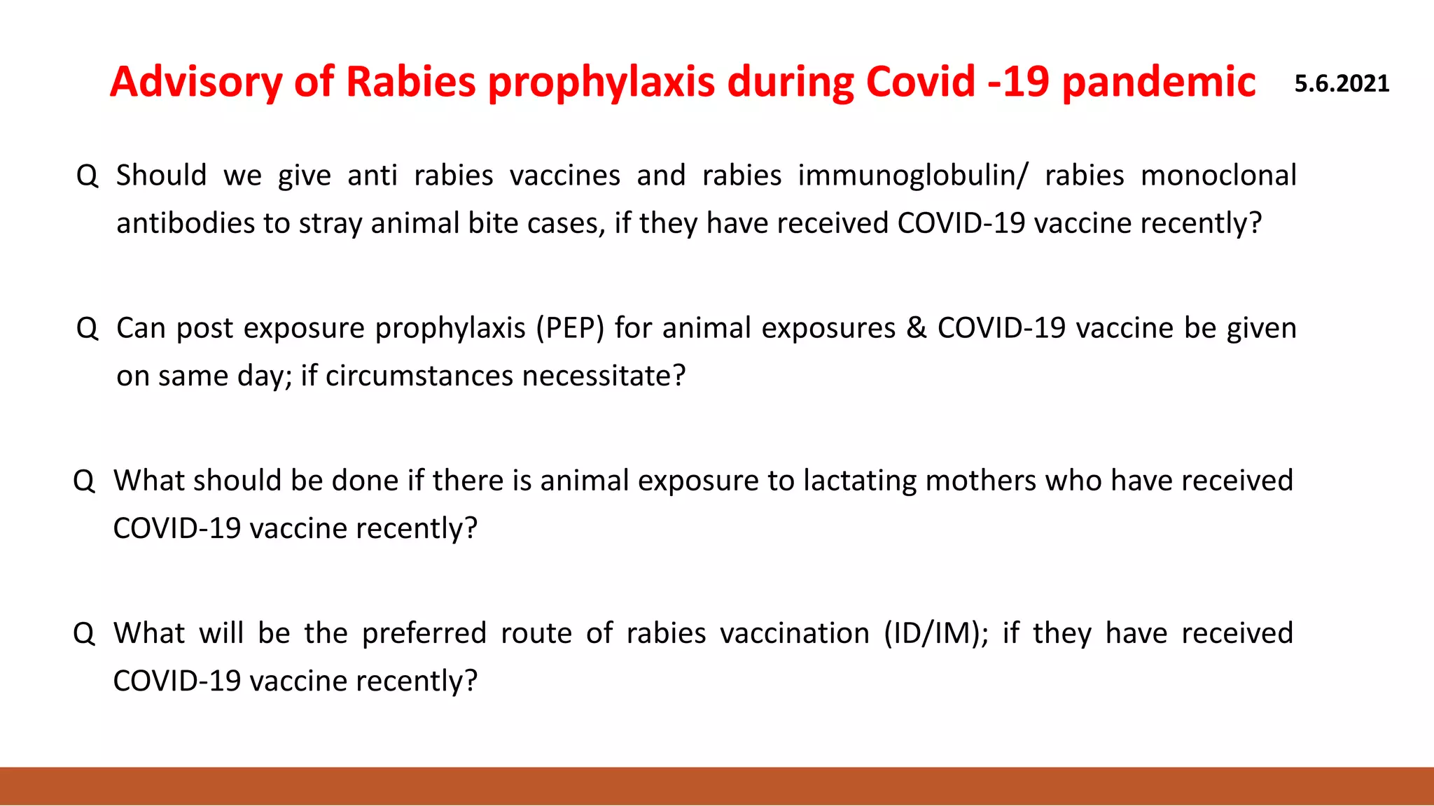 Advisory of Rabies prophylaxis during Covid -19 pandemic 5.6.2021
Q Should we give anti rabies vaccines and rabies immunoglobulin/ rabies monoclonal
antibodies to stray animal bite cases, if they have received COVID-19 vaccine recently?
Q Can post exposure prophylaxis (PEP) for animal exposures & COVID-19 vaccine be given
on same day; if circumstances necessitate?
Q What should be done if there is animal exposure to lactating mothers who have received
COVID-19 vaccine recently?
Q What will be the preferred route of rabies vaccination (ID/IM); if they have received
COVID-19 vaccine recently?
 