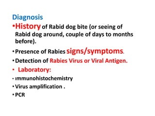 Diagnosis
•Historyof Rabid dog bite (or seeing of
Rabid dog around, couple of days to months
before).
•Presence of Rabies signs/symptoms.
•Detection of Rabies Virus or Viral Antigen.
• Laboratory:
• Immunohistochemistry
•Virus amplification .
•PCR
 