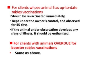  For clients whose animal has up-to-date
rabies vaccinations
•Should be revaccinated immediately,
• Kept under the owner’s control, and observed
for 45 days.
•If the animal under observation develops any
signs of illness, it should be euthanized.
 For clients with animals OVERDUE for
booster rabies vaccinations
• Same as above.
 